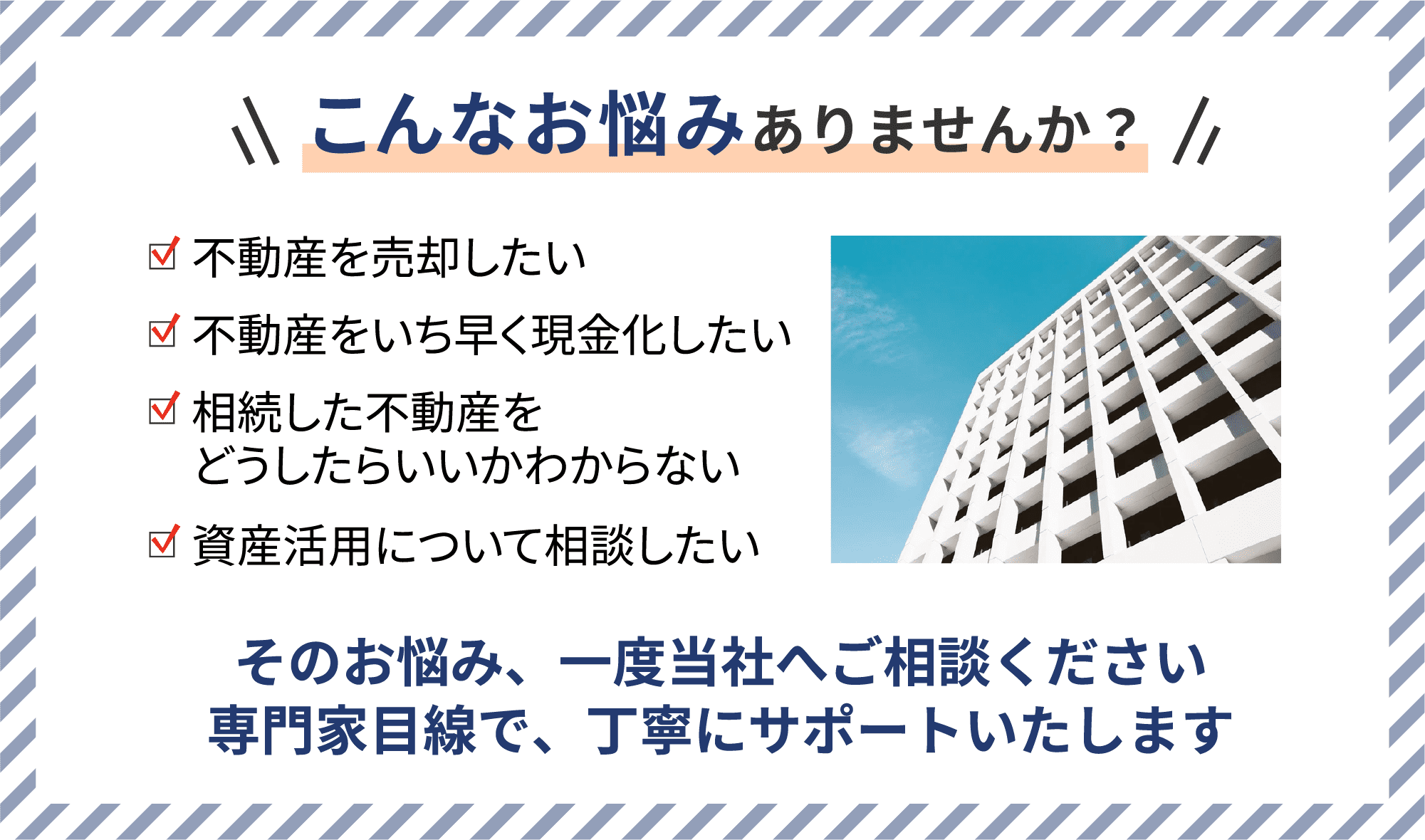 こんなお悩みありませんか？ 不動産を売却したい 不動産をいち早く現⾦化したい 相続した不動産をどうしたらいいかわからない 資産活⽤について相談したい そのお悩み、⼀度当社へご相談ください専⾨家⽬線で、丁寧にサポートいたします