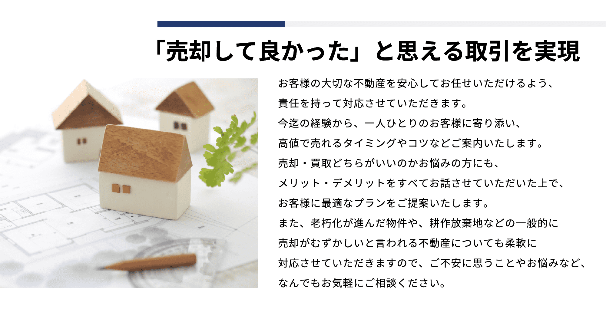 「売却してよかった」と思える取引を実現お客様の⼤切な不動産を安⼼してお任せいただけるよう、責任を持って対応させていただきます。今迄の経験から、⼀⼈ひとりのお客様に寄り添い、⾼値で売れるタイミングやコツなどご案内いたします。売却‧買取どちらがいいのかお悩みの⽅にも、メリット‧デメリットをすべてお話させていただいた上で、お客様に最適なプランをご提案いたします。また、⽼朽化が進んだ物件や、耕作放棄地などの⼀般的に売却がむずかしいと⾔われる不動産についても柔軟に対応させていただきますので、ご不安に思うことやお悩みなど、なんでもお気軽にご相談ください。