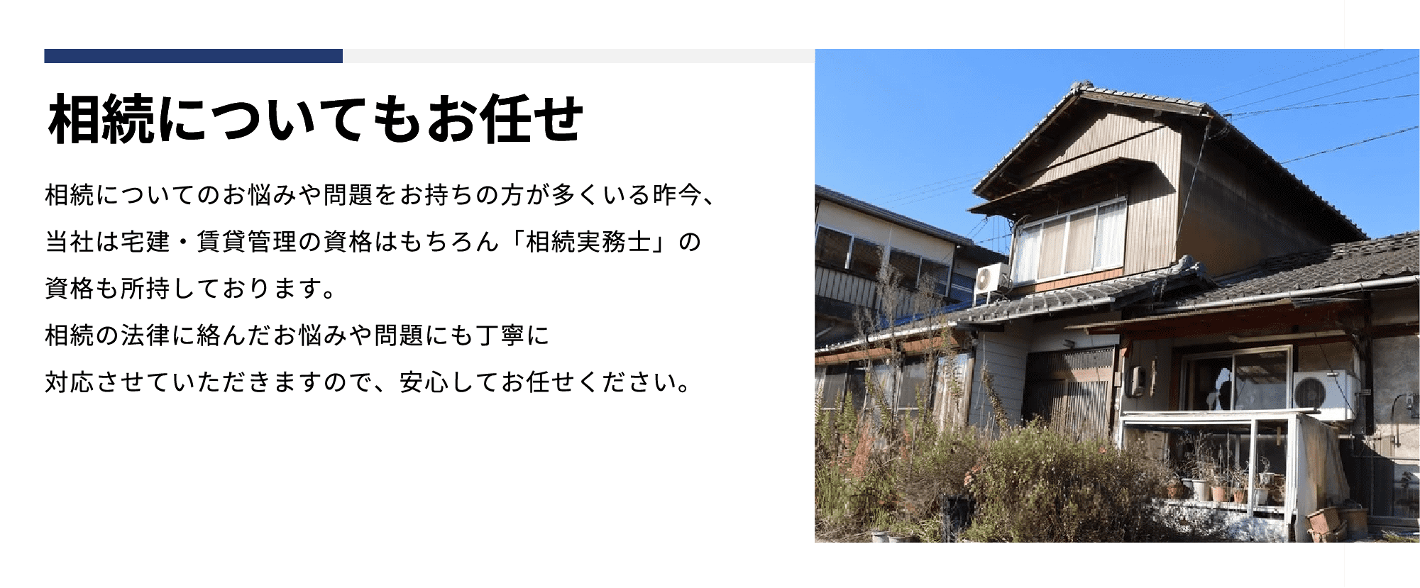 相続についてもお任せ 相続についてのお悩みや問題をお持ちの⽅が多くいる昨今、当社は宅建‧賃貸管理の資格はもちろん「相続実務⼠」の資格も所持しております。相続の法律に絡んだお悩みや問題にも丁寧に対応させていただきますので、安⼼してお任せください。