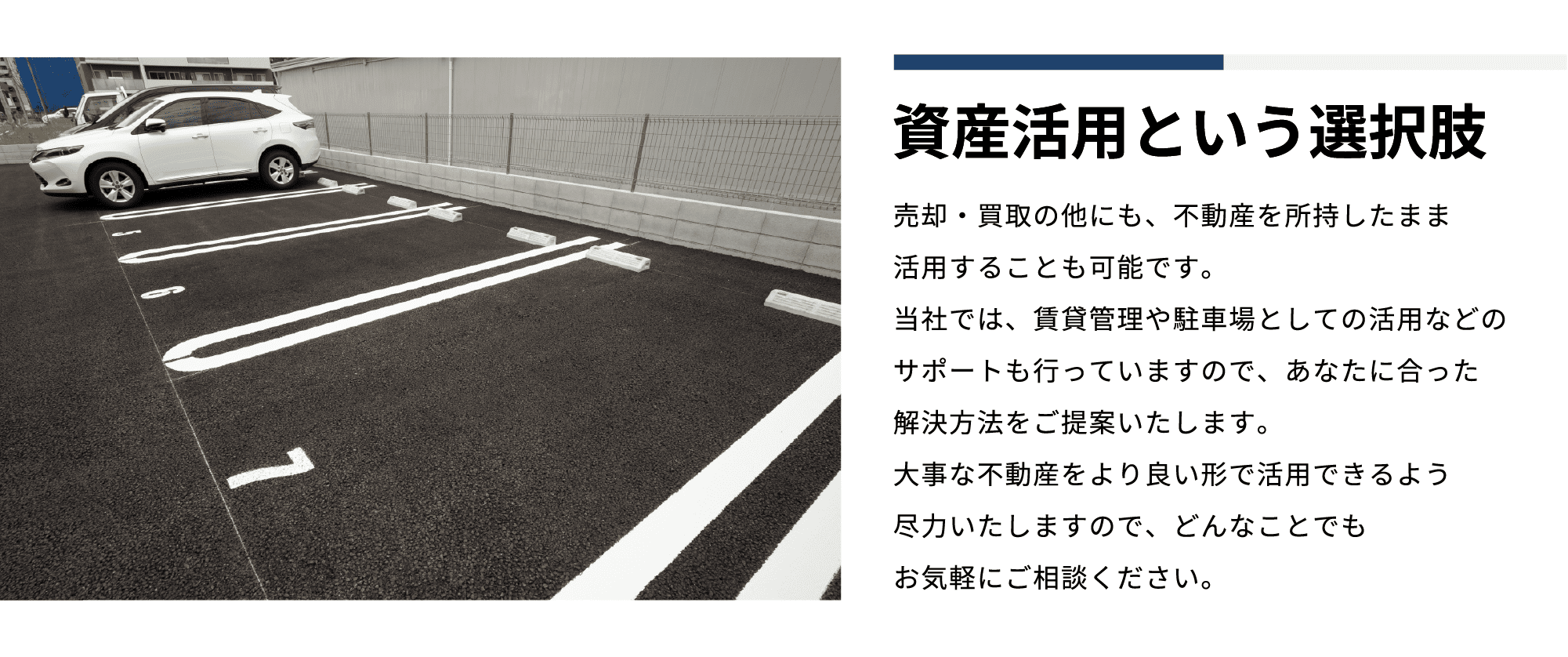 資産活⽤という選択肢 売却‧買取の他にも、不動産を所持したまま活⽤することも可能です。当社では、賃貸管理や駐⾞場としての活⽤などのサポートも⾏っていますので、あなたに合った解決⽅法をご提案いたします。⼤事な不動産をより良い形で活⽤できるよう尽⼒いたしますので、どんなことでもお気軽にご相談ください。